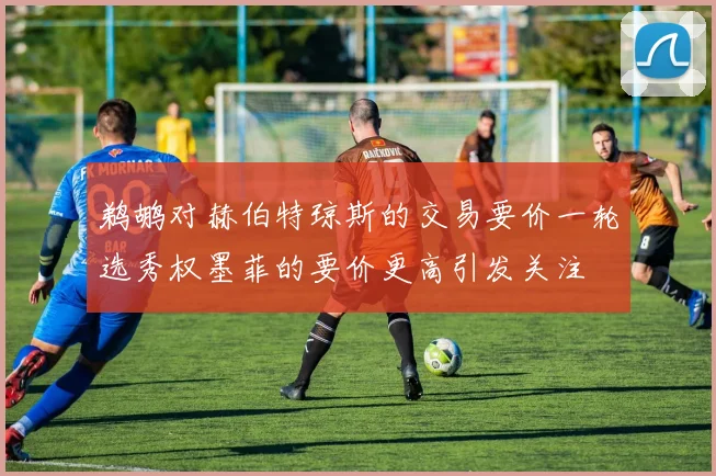 鹈鹕对赫伯特琼斯的交易要价一轮选秀权墨菲的要价更高引发关注