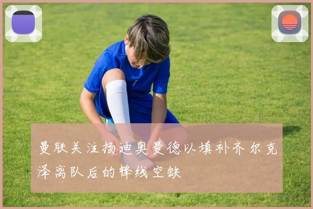 曼联关注扬迪奥曼德以填补齐尔克泽离队后的锋线空缺