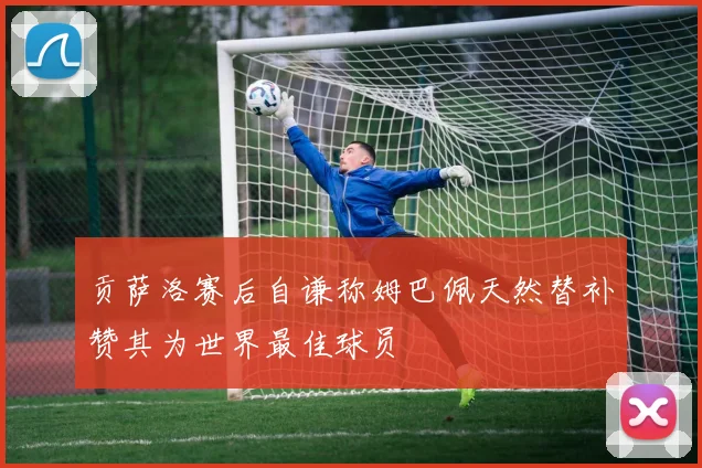 贡萨洛赛后自谦称姆巴佩天然替补赞其为世界最佳球员