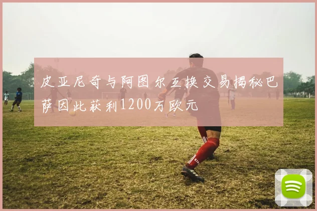 皮亚尼奇与阿图尔互换交易揭秘巴萨因此获利1200万欧元