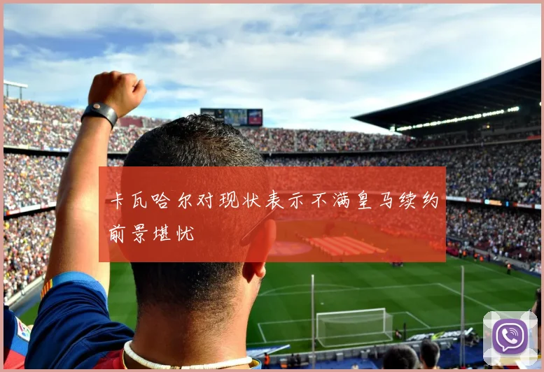 卡瓦哈尔对现状表示不满皇马续约前景堪忧