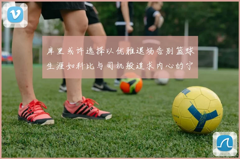 库里或许选择以优雅退场告别篮球生涯如科比与司机般追求内心的宁静