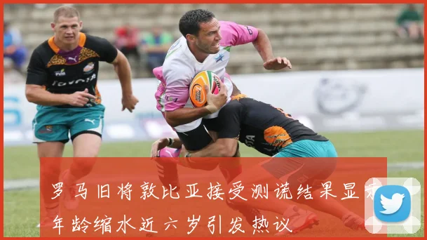 罗马旧将敦比亚接受测谎结果显示年龄缩水近六岁引发热议