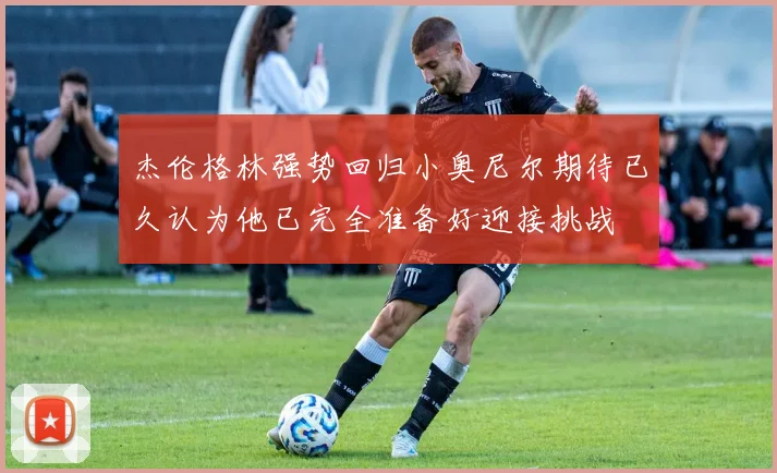 杰伦格林强势回归小奥尼尔期待已久认为他已完全准备好迎接挑战