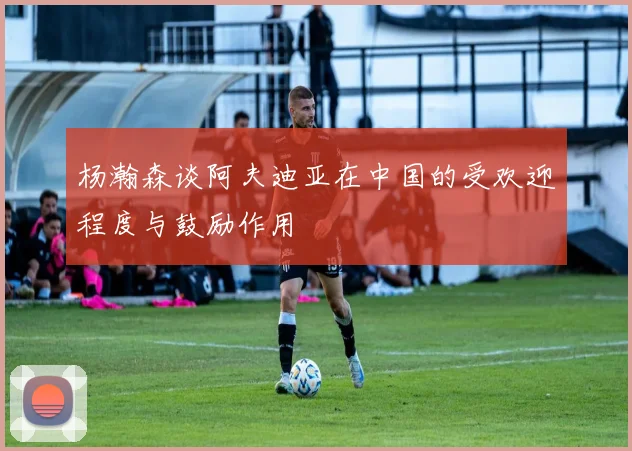 杨瀚森谈阿夫迪亚在中国的受欢迎程度与鼓励作用