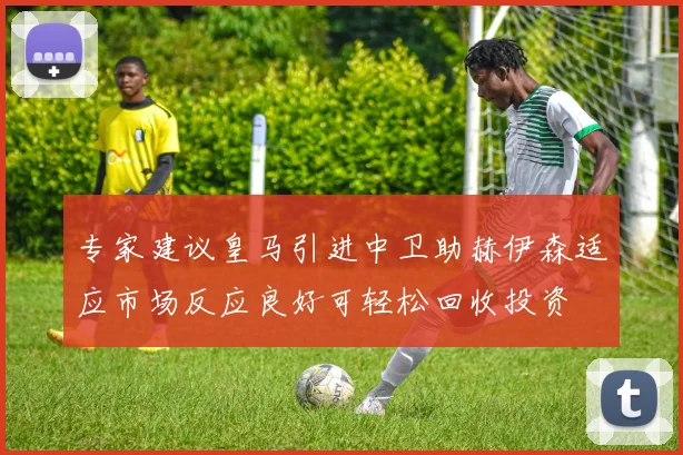 专家建议皇马引进中卫助赫伊森适应市场反应良好可轻松回收投资