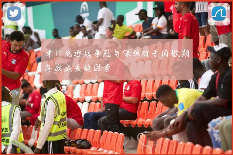津门虎迎战争冠与保级对手间歇期备战成关键因素