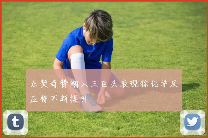 东契奇赞湖人三巨头表现称化学反应将不断提升