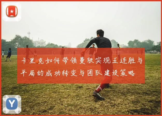 卡里克如何带领曼联实现五连胜与平局的成功转变与团队建设策略