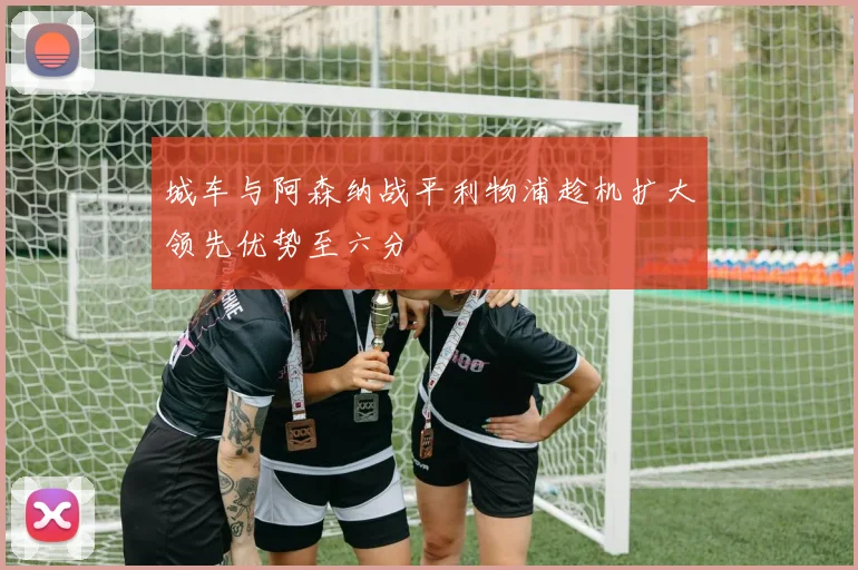 城车与阿森纳战平利物浦趁机扩大领先优势至六分