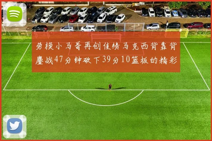 劳模小马哥再创佳绩马克西背靠背鏖战47分钟砍下39分10篮板的精彩表现