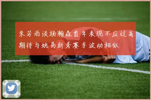 朱芳雨谈杨瀚森首年表现不应过高期待与姚易新秀赛季波动相似
