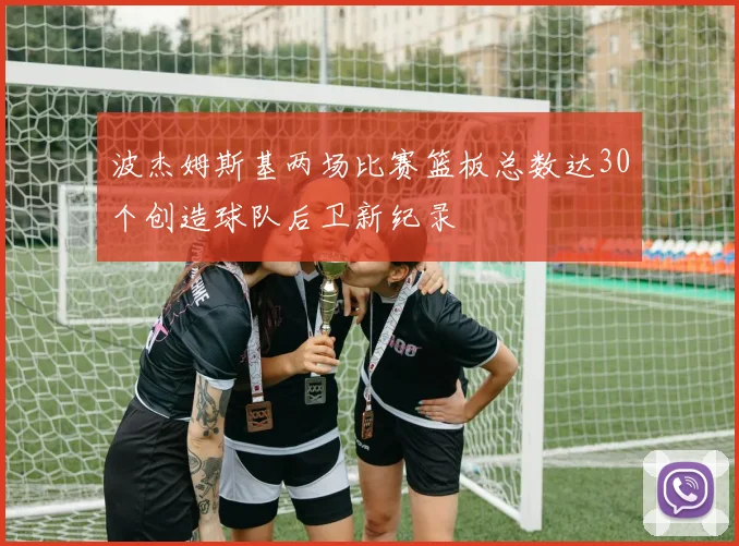 波杰姆斯基两场比赛篮板总数达30个创造球队后卫新纪录