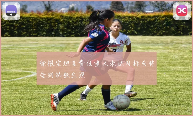 徐根宝坦言责任重大未达目标或将告别执教生涯
