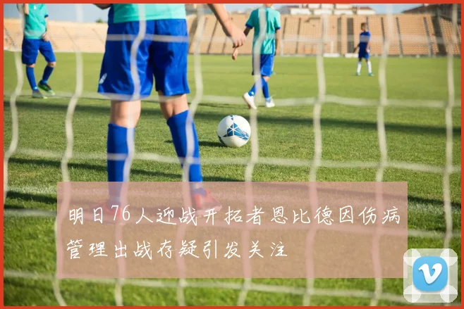 明日76人迎战开拓者恩比德因伤病管理出战存疑引发关注