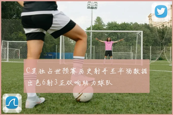 C罗独占世预赛历史射手王半场数据出色6射3正双响助力球队