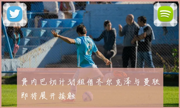 费内巴切计划租借齐尔克泽与曼联即将展开接触