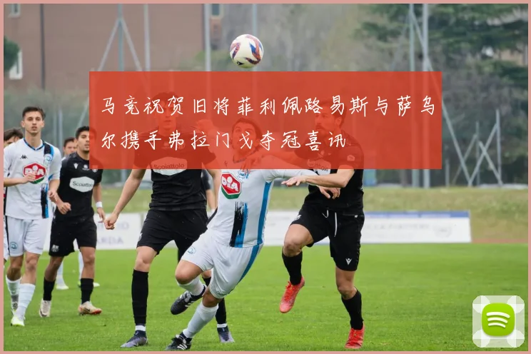 马竞祝贺旧将菲利佩路易斯与萨乌尔携手弗拉门戈夺冠喜讯
