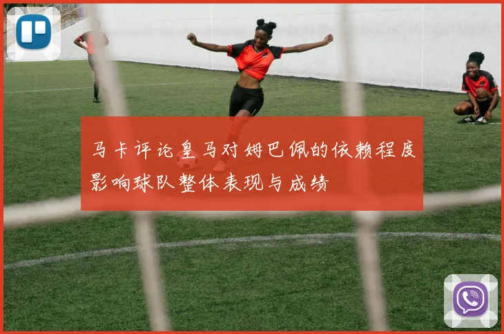 马卡评论皇马对姆巴佩的依赖程度影响球队整体表现与成绩