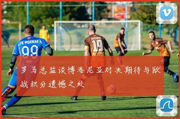 罗马总监谈博洛尼亚对决期待与欧战积分遗憾之处