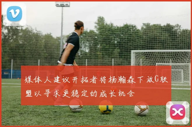 媒体人建议开拓者将杨瀚森下放G联盟以寻求更稳定的成长机会