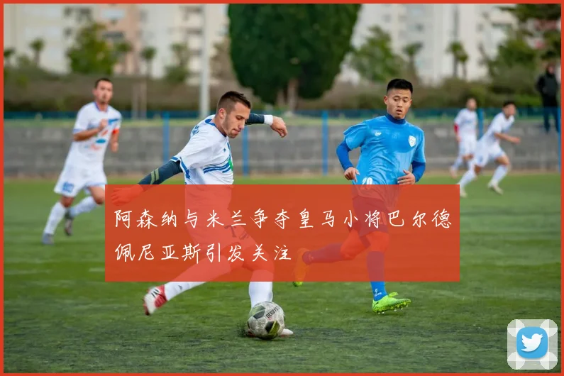 阿森纳与米兰争夺皇马小将巴尔德佩尼亚斯引发关注
