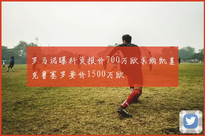 罗马诺曝科莫报价700万欧求购凯基克鲁塞罗要价1500万欧