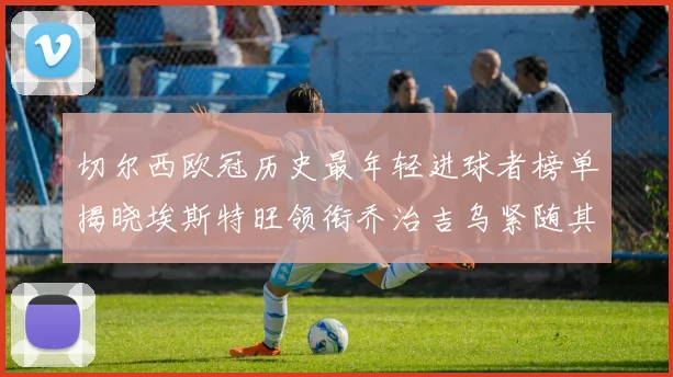 切尔西欧冠历史最年轻进球者榜单揭晓埃斯特旺领衔乔治吉乌紧随其后