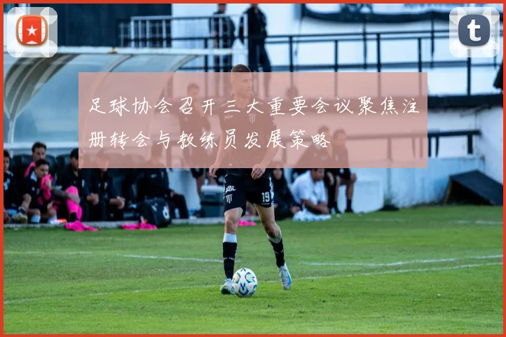 足球协会召开三大重要会议聚焦注册转会与教练员发展策略