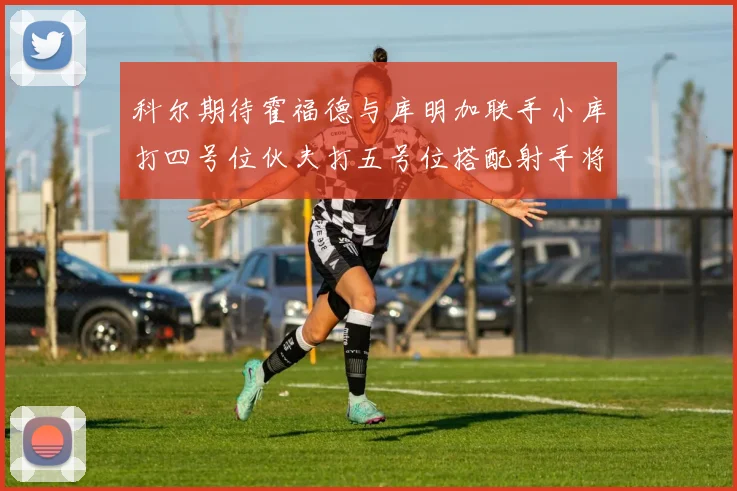 科尔期待霍福德与库明加联手小库打四号位伙夫打五号位搭配射手将极具观赏性