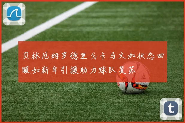 贝林厄姆罗德里戈卡马文加状态回暖如新年引援助力球队复苏