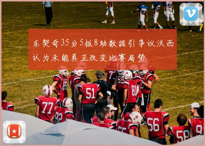 东契奇35分5板8助数据引争议沃西认为未能真正改变比赛局势